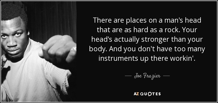 There are places on a man's head that are as hard as a rock. Your head's actually stronger than your body. And you don't have too many instruments up there workin'. - Joe Frazier