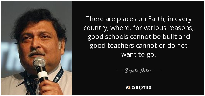 There are places on Earth, in every country, where, for various reasons, good schools cannot be built and good teachers cannot or do not want to go. - Sugata Mitra