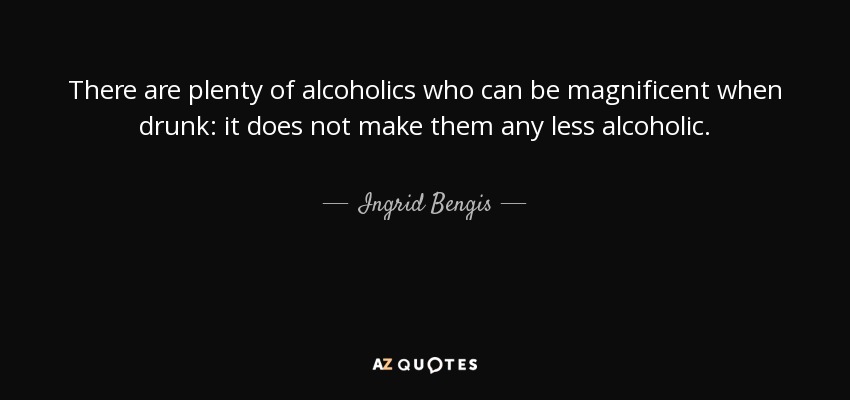 There are plenty of alcoholics who can be magnificent when drunk: it does not make them any less alcoholic. - Ingrid Bengis