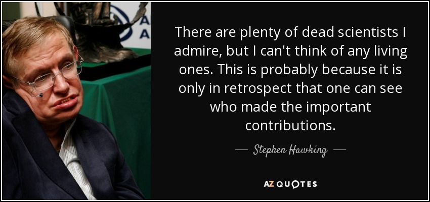 There are plenty of dead scientists I admire, but I can't think of any living ones. This is probably because it is only in retrospect that one can see who made the important contributions. - Stephen Hawking