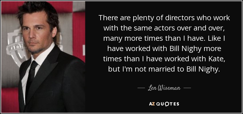 There are plenty of directors who work with the same actors over and over, many more times than I have. Like I have worked with Bill Nighy more times than I have worked with Kate, but I'm not married to Bill Nighy. - Len Wiseman