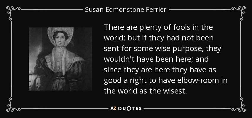There are plenty of fools in the world; but if they had not been sent for some wise purpose, they wouldn't have been here; and since they are here they have as good a right to have elbow-room in the world as the wisest. - Susan Edmonstone Ferrier