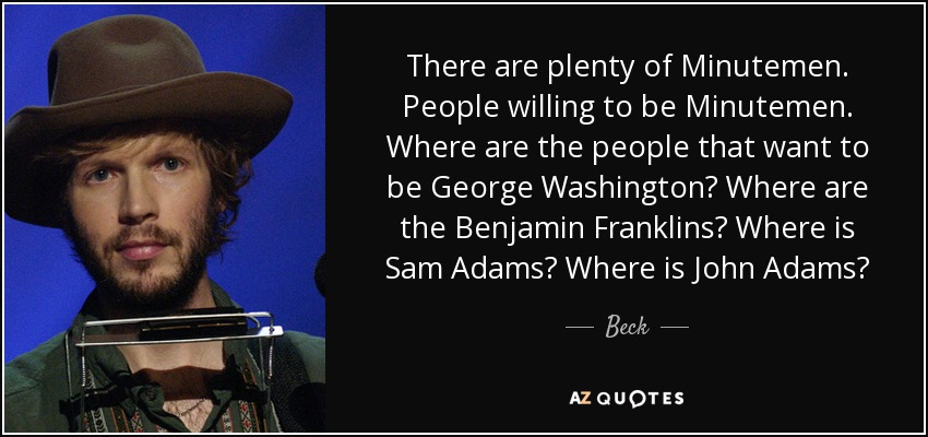 There are plenty of Minutemen. People willing to be Minutemen. Where are the people that want to be George Washington? Where are the Benjamin Franklins? Where is Sam Adams? Where is John Adams? - Beck