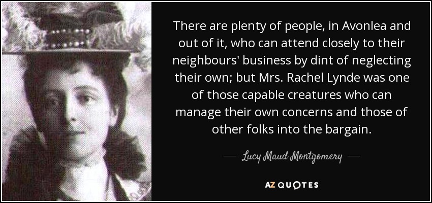 There are plenty of people, in Avonlea and out of it, who can attend closely to their neighbours' business by dint of neglecting their own; but Mrs. Rachel Lynde was one of those capable creatures who can manage their own concerns and those of other folks into the bargain. - Lucy Maud Montgomery