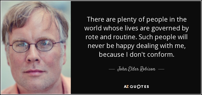 There are plenty of people in the world whose lives are governed by rote and routine. Such people will never be happy dealing with me, because I don't conform. - John Elder Robison