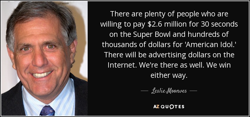 There are plenty of people who are willing to pay $2.6 million for 30 seconds on the Super Bowl and hundreds of thousands of dollars for 'American Idol.' There will be advertising dollars on the Internet. We're there as well. We win either way. - Leslie Moonves