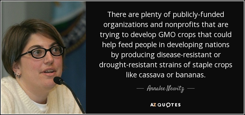 There are plenty of publicly-funded organizations and nonprofits that are trying to develop GMO crops that could help feed people in developing nations by producing disease-resistant or drought-resistant strains of staple crops like cassava or bananas. - Annalee Newitz