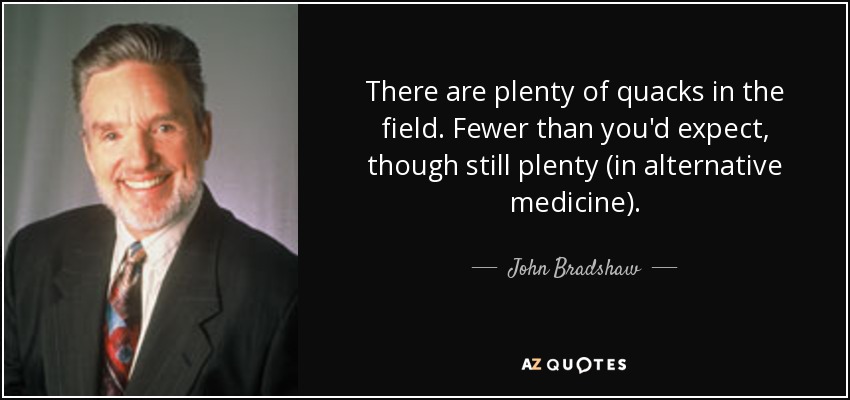There are plenty of quacks in the field. Fewer than you'd expect, though still plenty (in alternative medicine). - John Bradshaw