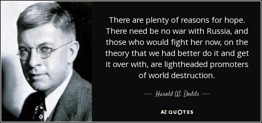 There are plenty of reasons for hope. There need be no war with Russia, and those who would fight her now, on the theory that we had better do it and get it over with, are lightheaded promoters of world destruction. - Harold W. Dodds