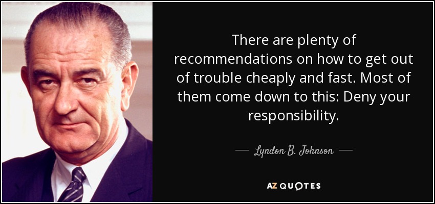 There are plenty of recommendations on how to get out of trouble cheaply and fast. Most of them come down to this: Deny your responsibility. - Lyndon B. Johnson