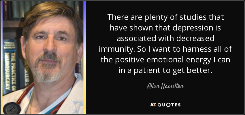 There are plenty of studies that have shown that depression is associated with decreased immunity. So I want to harness all of the positive emotional energy I can in a patient to get better. - Allan Hamilton