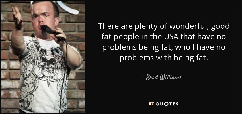 There are plenty of wonderful, good fat people in the USA that have no problems being fat, who I have no problems with being fat. - Brad Williams