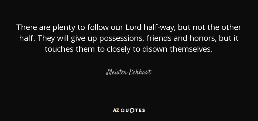 There are plenty to follow our Lord half-way, but not the other half. They will give up possessions, friends and honors, but it touches them to closely to disown themselves. - Meister Eckhart
