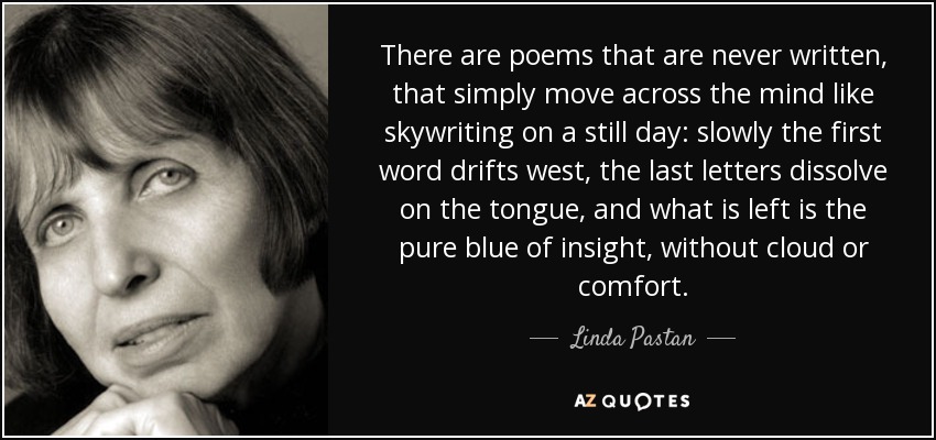 There are poems that are never written, that simply move across the mind like skywriting on a still day: slowly the first word drifts west, the last letters dissolve on the tongue, and what is left is the pure blue of insight, without cloud or comfort. - Linda Pastan
