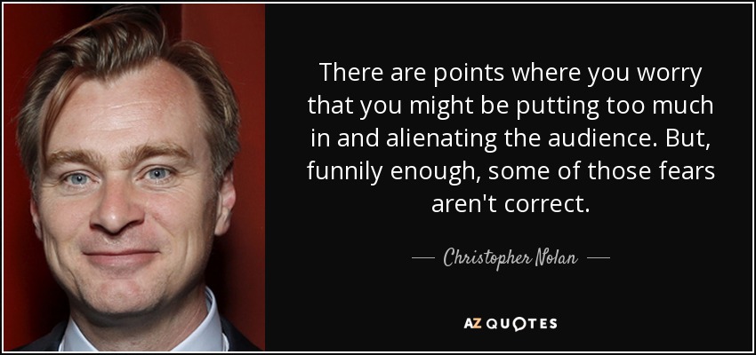 There are points where you worry that you might be putting too much in and alienating the audience. But, funnily enough, some of those fears aren't correct. - Christopher Nolan