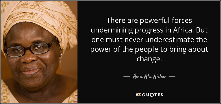 There are powerful forces undermining progress in Africa. But one must never underestimate the power of the people to bring about change. - Ama Ata Aidoo