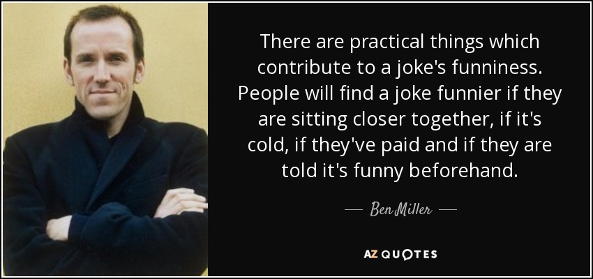 There are practical things which contribute to a joke's funniness. People will find a joke funnier if they are sitting closer together, if it's cold, if they've paid and if they are told it's funny beforehand. - Ben Miller