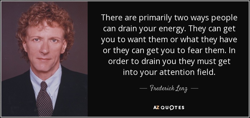 There are primarily two ways people can drain your energy. They can get you to want them or what they have or they can get you to fear them. In order to drain you they must get into your attention field. - Frederick Lenz