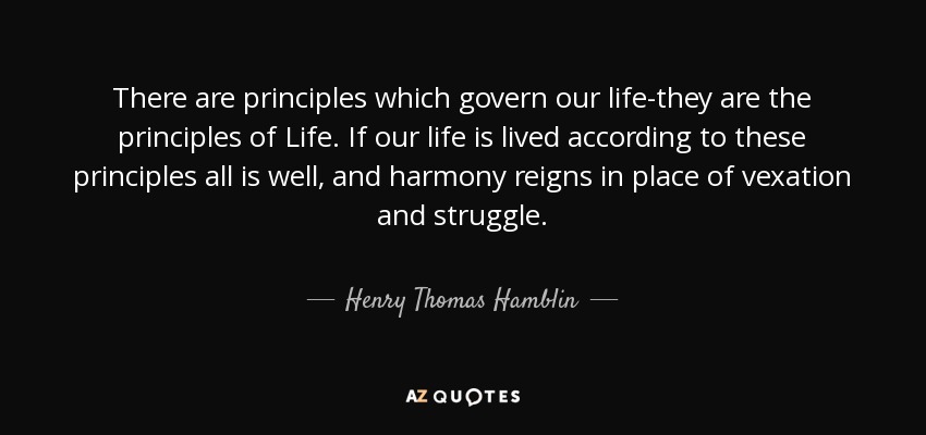 There are principles which govern our life-they are the principles of Life. If our life is lived according to these principles all is well, and harmony reigns in place of vexation and struggle. - Henry Thomas Hamblin