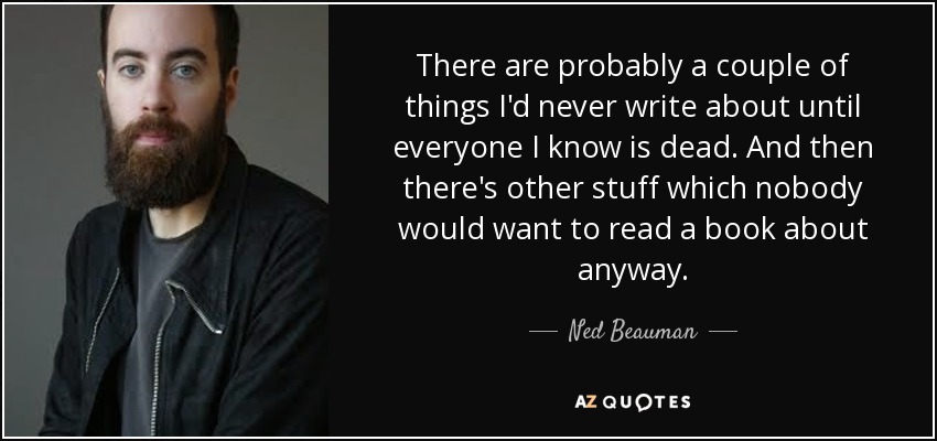 There are probably a couple of things I'd never write about until everyone I know is dead. And then there's other stuff which nobody would want to read a book about anyway. - Ned Beauman