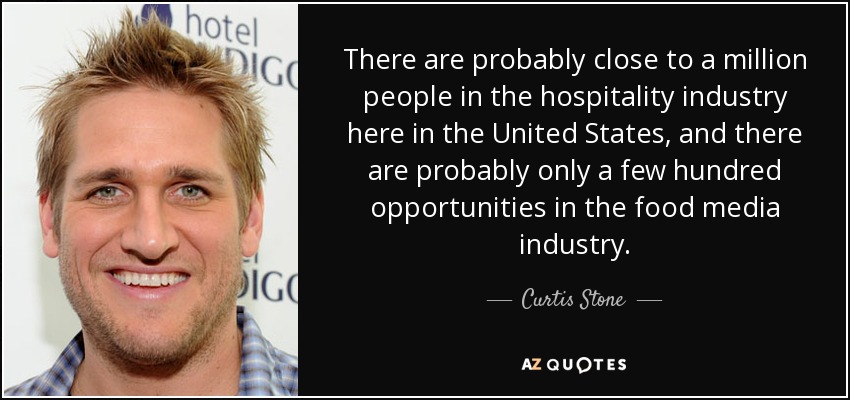 There are probably close to a million people in the hospitality industry here in the United States, and there are probably only a few hundred opportunities in the food media industry. - Curtis Stone