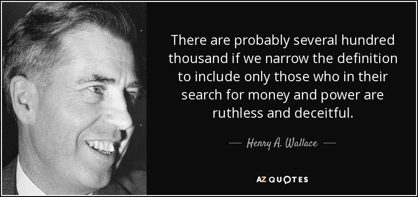 There are probably several hundred thousand if we narrow the definition to include only those who in their search for money and power are ruthless and deceitful. - Henry A. Wallace