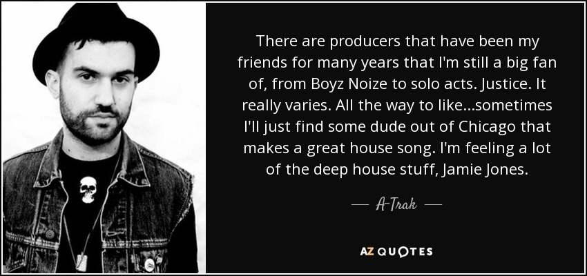 There are producers that have been my friends for many years that I'm still a big fan of, from Boyz Noize to solo acts. Justice. It really varies. All the way to like...sometimes I'll just find some dude out of Chicago that makes a great house song. I'm feeling a lot of the deep house stuff, Jamie Jones. - A-Trak
