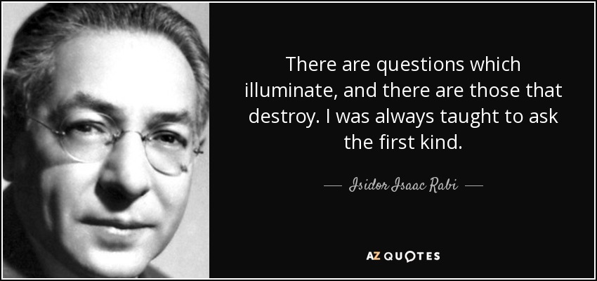There are questions which illuminate, and there are those that destroy. I was always taught to ask the first kind. - Isidor Isaac Rabi