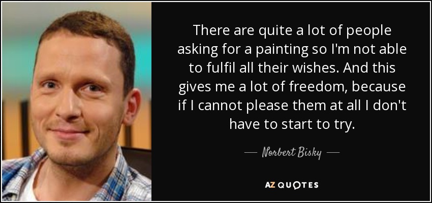 There are quite a lot of people asking for a painting so I'm not able to fulfil all their wishes. And this gives me a lot of freedom, because if I cannot please them at all I don't have to start to try. - Norbert Bisky