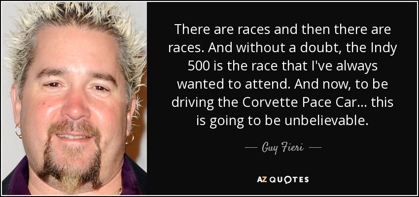 There are races and then there are races. And without a doubt, the Indy 500 is the race that I've always wanted to attend. And now, to be driving the Corvette Pace Car... this is going to be unbelievable. - Guy Fieri