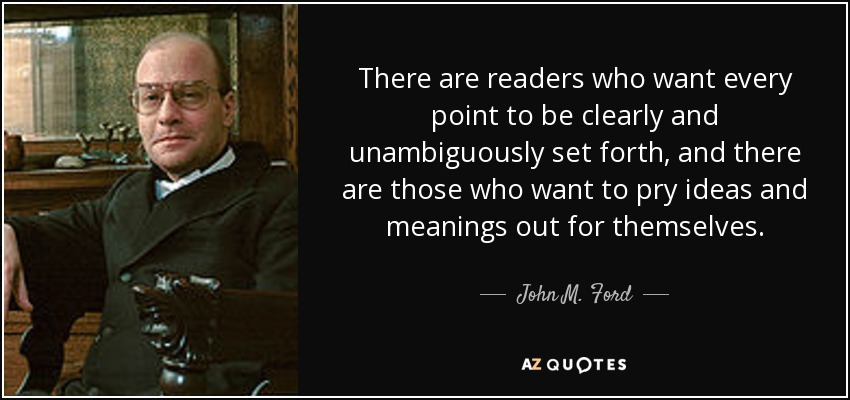 There are readers who want every point to be clearly and unambiguously set forth, and there are those who want to pry ideas and meanings out for themselves. - John M. Ford