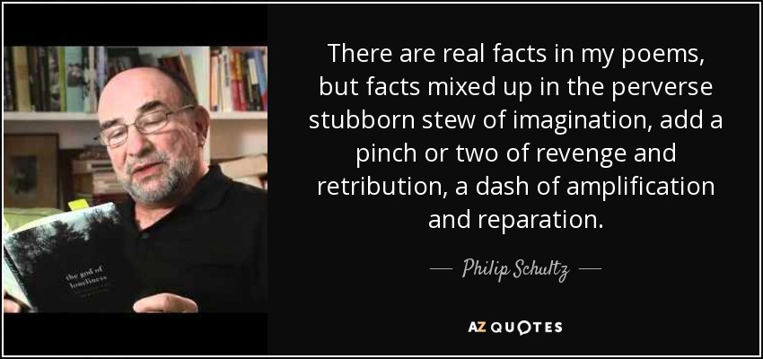 There are real facts in my poems, but facts mixed up in the perverse stubborn stew of imagination, add a pinch or two of revenge and retribution, a dash of amplification and reparation. - Philip Schultz