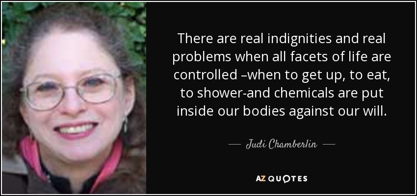 There are real indignities and real problems when all facets of life are controlled –when to get up, to eat, to shower-and chemicals are put inside our bodies against our will. - Judi Chamberlin