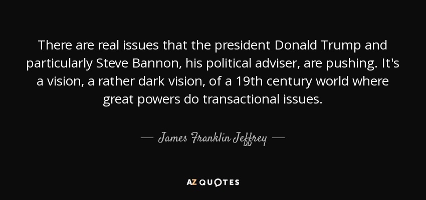 There are real issues that the president Donald Trump and particularly Steve Bannon, his political adviser, are pushing. It's a vision, a rather dark vision, of a 19th century world where great powers do transactional issues. - James Franklin Jeffrey