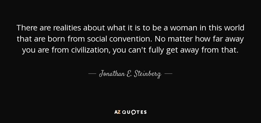 There are realities about what it is to be a woman in this world that are born from social convention. No matter how far away you are from civilization, you can't fully get away from that. - Jonathan E. Steinberg