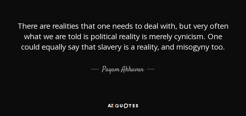 There are realities that one needs to deal with, but very often what we are told is political reality is merely cynicism. One could equally say that slavery is a reality, and misogyny too. - Payam Akhavan