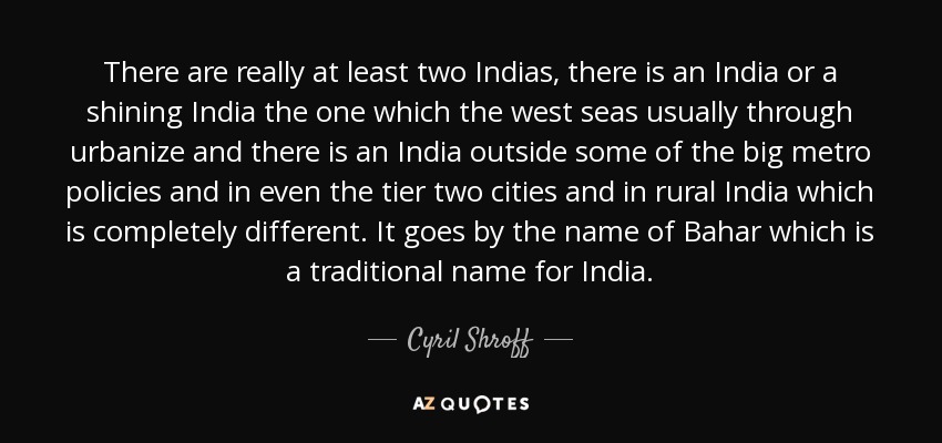 There are really at least two Indias, there is an India or a shining India the one which the west seas usually through urbanize and there is an India outside some of the big metro policies and in even the tier two cities and in rural India which is completely different. It goes by the name of Bahar which is a traditional name for India. - Cyril Shroff