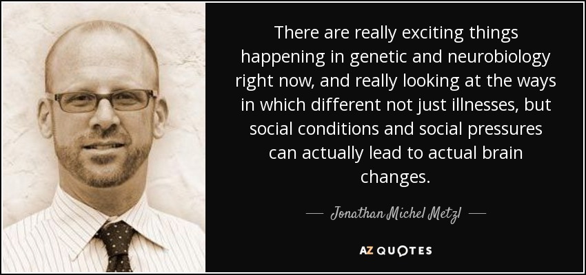 There are really exciting things happening in genetic and neurobiology right now, and really looking at the ways in which different not just illnesses, but social conditions and social pressures can actually lead to actual brain changes. - Jonathan Michel Metzl
