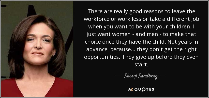 There are really good reasons to leave the workforce or work less or take a different job when you want to be with your children. I just want women - and men - to make that choice once they have the child. Not years in advance, because... they don't get the right opportunities. They give up before they even start. - Sheryl Sandberg