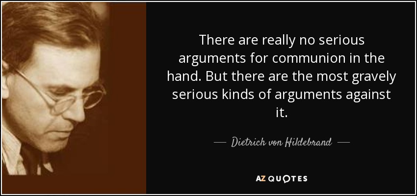 There are really no serious arguments for communion in the hand. But there are the most gravely serious kinds of arguments against it. - Dietrich von Hildebrand