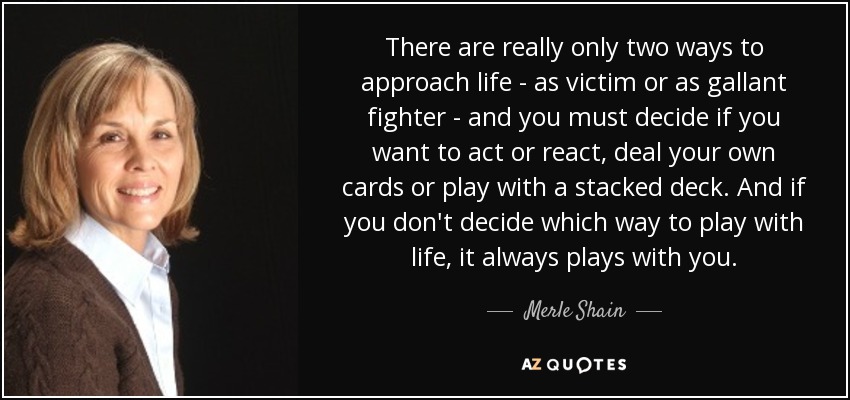 There are really only two ways to approach life - as victim or as gallant fighter - and you must decide if you want to act or react, deal your own cards or play with a stacked deck. And if you don't decide which way to play with life, it always plays with you. - Merle Shain