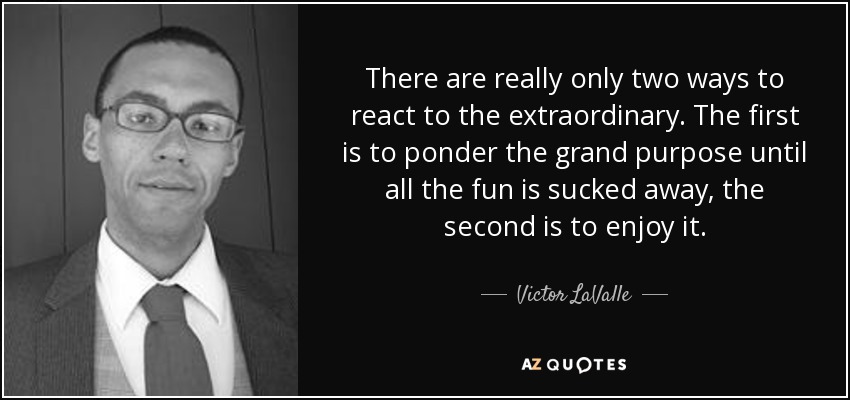 There are really only two ways to react to the extraordinary. The first is to ponder the grand purpose until all the fun is sucked away, the second is to enjoy it. - Victor LaValle