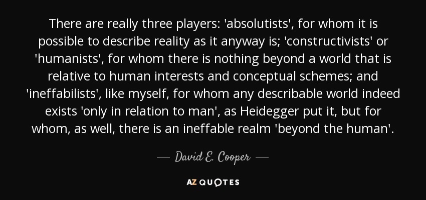 There are really three players: 'absolutists', for whom it is possible to describe reality as it anyway is; 'constructivists' or 'humanists', for whom there is nothing beyond a world that is relative to human interests and conceptual schemes; and 'ineffabilists', like myself, for whom any describable world indeed exists 'only in relation to man', as Heidegger put it, but for whom, as well, there is an ineffable realm 'beyond the human'. - David E. Cooper