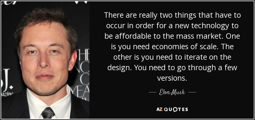 There are really two things that have to occur in order for a new technology to be affordable to the mass market. One is you need economies of scale. The other is you need to iterate on the design. You need to go through a few versions. - Elon Musk