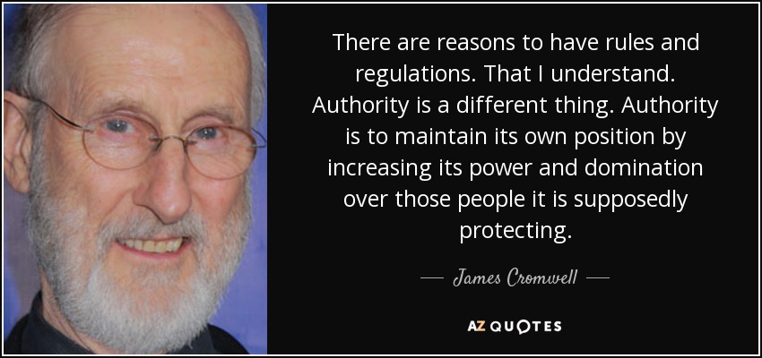 There are reasons to have rules and regulations. That I understand. Authority is a different thing. Authority is to maintain its own position by increasing its power and domination over those people it is supposedly protecting. - James Cromwell
