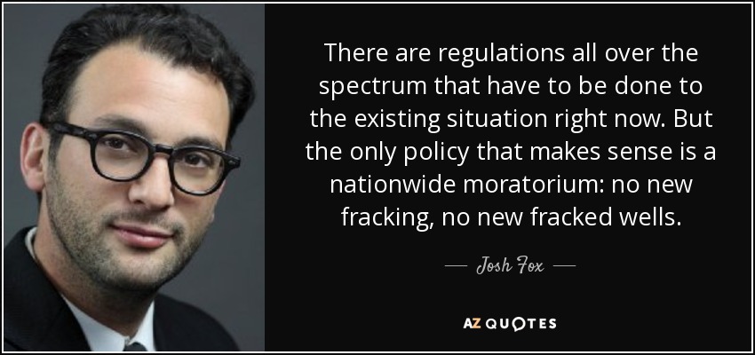 There are regulations all over the spectrum that have to be done to the existing situation right now. But the only policy that makes sense is a nationwide moratorium: no new fracking, no new fracked wells. - Josh Fox