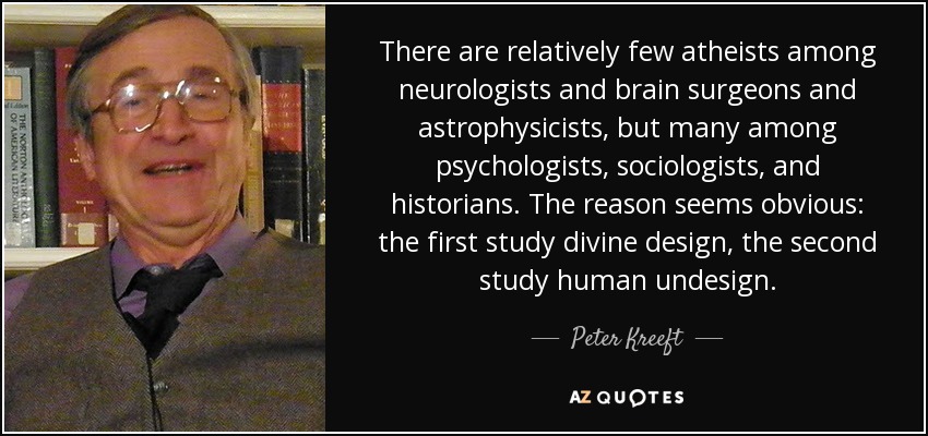There are relatively few atheists among neurologists and brain surgeons and astrophysicists, but many among psychologists, sociologists, and historians. The reason seems obvious: the first study divine design, the second study human undesign. - Peter Kreeft