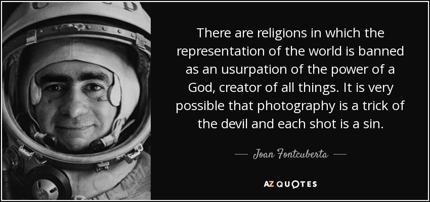There are religions in which the representation of the world is banned as an usurpation of the power of a God, creator of all things. It is very possible that photography is a trick of the devil and each shot is a sin. - Joan Fontcuberta