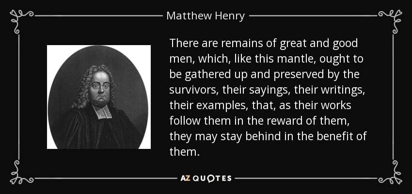 There are remains of great and good men, which, like this mantle, ought to be gathered up and preserved by the survivors, their sayings, their writings, their examples, that, as their works follow them in the reward of them, they may stay behind in the benefit of them. - Matthew Henry