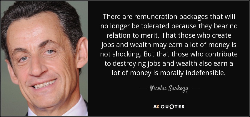 There are remuneration packages that will no longer be tolerated because they bear no relation to merit. That those who create jobs and wealth may earn a lot of money is not shocking. But that those who contribute to destroying jobs and wealth also earn a lot of money is morally indefensible. - Nicolas Sarkozy